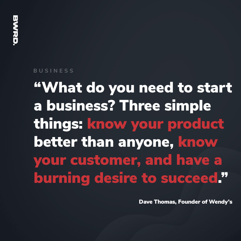 “What do you need to start a business? Three simple things: know your product better than anyone, know your customer, and have a burning desire to succeed.”  — Dave Thomas, Founder of Wendy’s