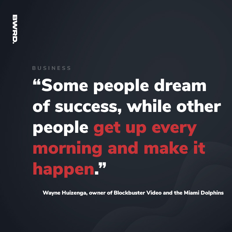 “Some people dream of success, while other people get up every morning and make it happen.”  — Wayne Huizenga, owner of Blockbuster Video and the Miami Dolphins