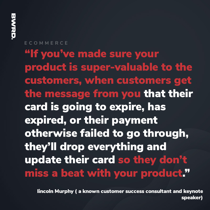 “If you’ve made sure your product is super-valuable to the customers, when customers get the message from you that their card is going to expire, has expired, or their payment otherwise failed to go through, they’ll drop everything and update their card so they don’t miss a beat with your product.” – lincoln Murphy ( a known customer success consultant and keynote speaker)