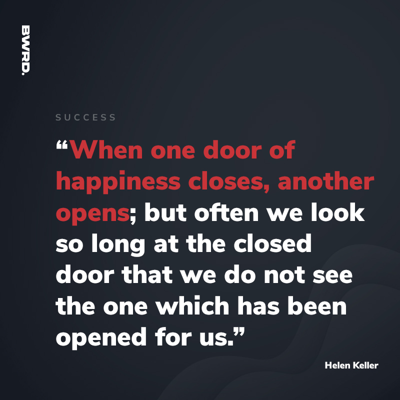 “When one door of happiness closes, another opens; but often we look so long at the closed door that we do not see the one which has been opened for us.”  Helen Keller