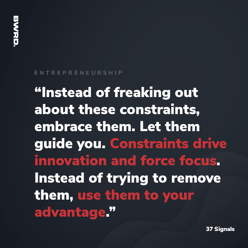 “Instead of freaking out about these constraints, embrace them. Let them guide you. Constraints drive innovation and force focus. Instead of trying to remove them, use them to your advantage.” - 37 Signals