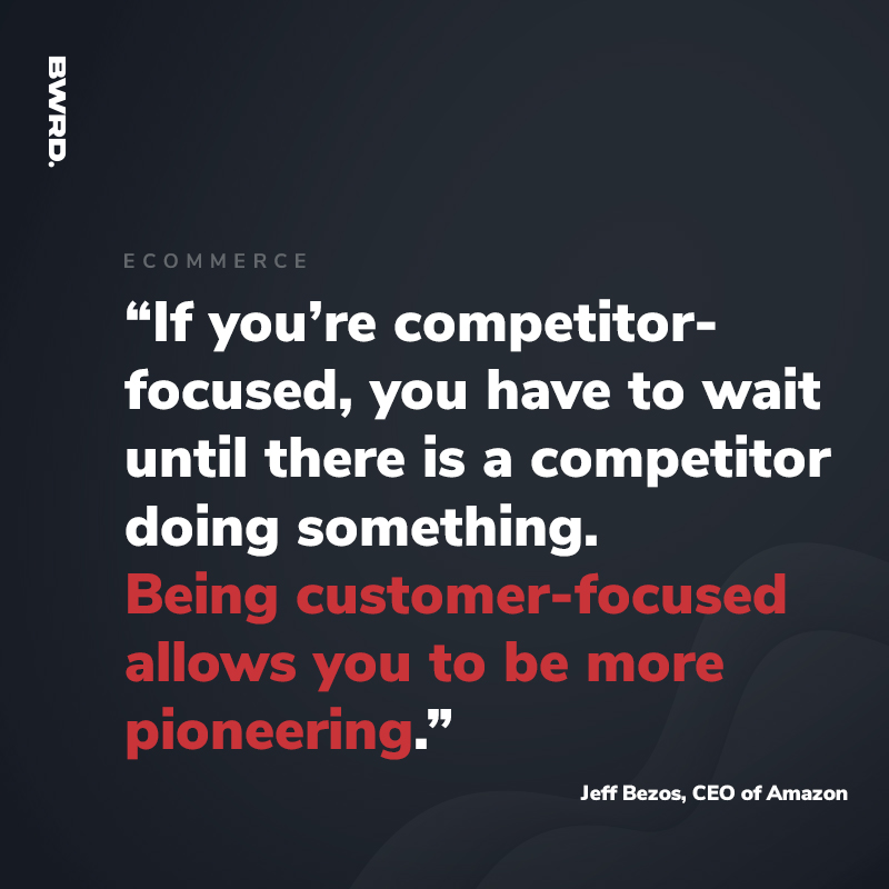 “If you’re competitor-focused, you have to wait until there is a competitor doing something. Being customer-focused allows you to be more pioneering.” - Jeff Bezos, CEO of Amazon