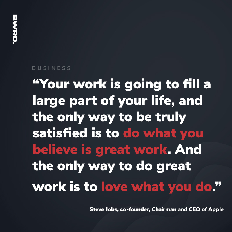 “Your work is going to fill a large part of your life, and the only way to be truly satisfied is to do what you believe is great work. And the only way to do great work is to love what you do.” — Steve Jobs, co-founder, Chairman and CEO of Apple