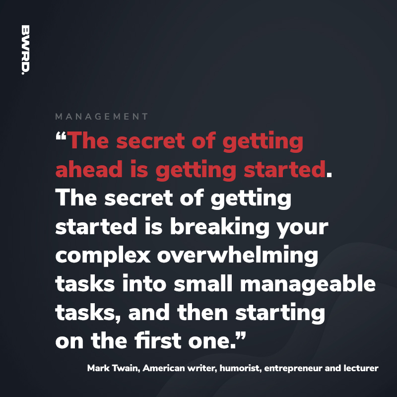 “The secret of getting ahead is getting started. The secret of getting started is breaking your complex overwhelming tasks into small manageable tasks, and then starting on the first one.” Mark Twain, American writer, humorist, entrepreneur and lecturer