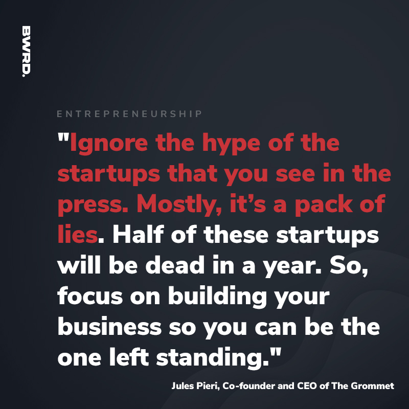 "Ignore the hype of the startups that you see in the press. Mostly, it’s a pack of lies. Half of these startups will be dead in a year. So, focus on building your business so you can be the one left standing."  -Jules Pieri, Co-founder and CEO of The Grommet