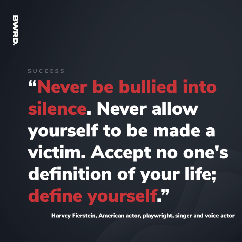 “Never be bullied into silence. Never allow yourself to be made a victim. Accept no one's definition of your life; define yourself.”  Harvey Fierstein, American actor, playwright, singer and voice actor