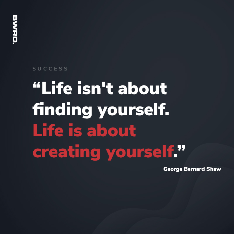 “Life isn't about finding yourself. Life is about creating yourself.”  George Bernard Shaw