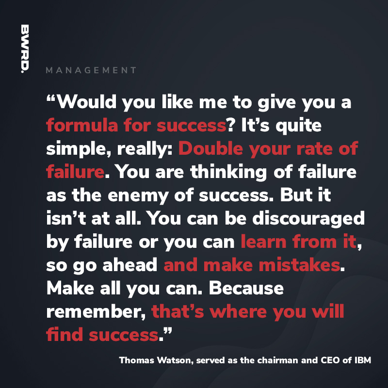 “Would you like me to give you a formula for success? It’s quite simple, really: Double your rate of failure. You are thinking of failure as the enemy of success. But it isn’t at all. You can be discouraged by failure or you can learn from it, so go ahead and make mistakes. Make all you can. Because remember, that’s where you will find success.”    - Thomas Watson, served as the chairman and CEO of IBM