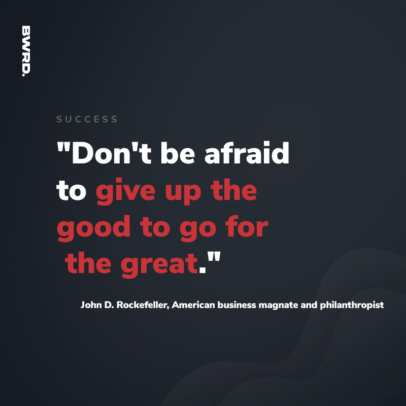 "Don't be afraid to give up the good to go for the great." -John D. Rockefeller, American business magnate and philanthropist