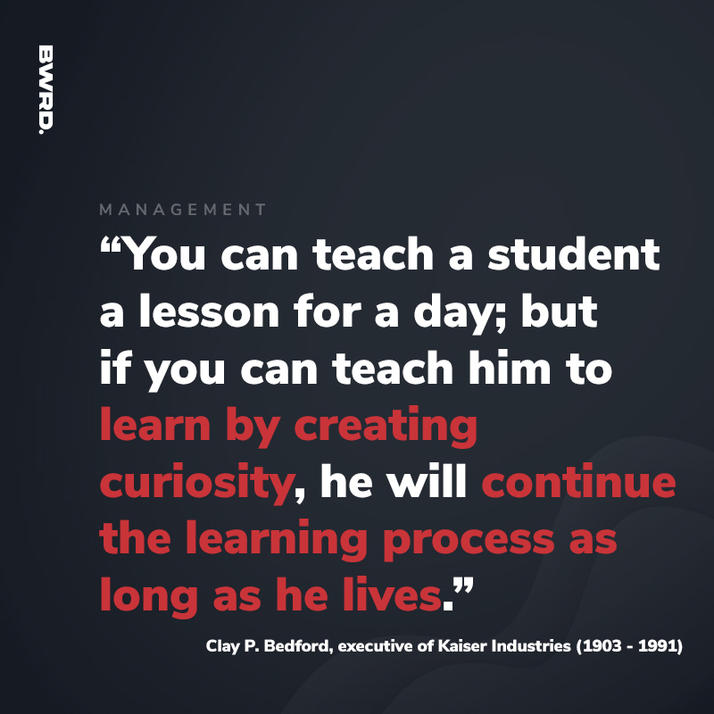 “You can teach a student a lesson for a day; but if you can teach him to learn by creating curiosity, he will continue the learning process as long as he lives.” Clay P. Bedford, executive of Kaiser Industries (1903 - 1991)