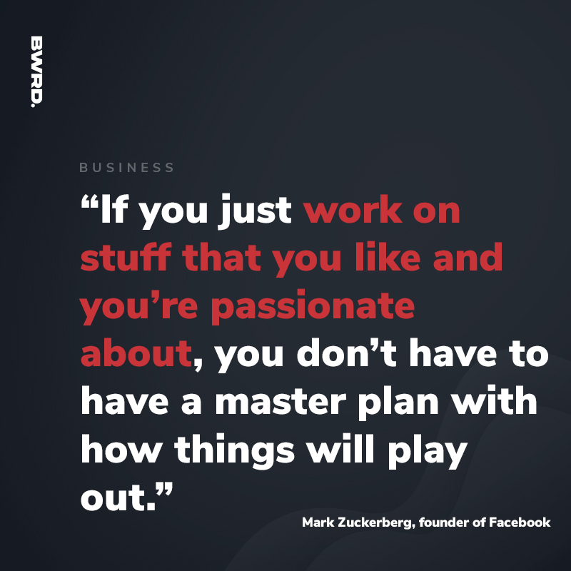 “If you just work on stuff that you like and you’re passionate about, you don’t have to have a master plan with how things will play out.”  — Mark Zuckerberg, founder of Facebook