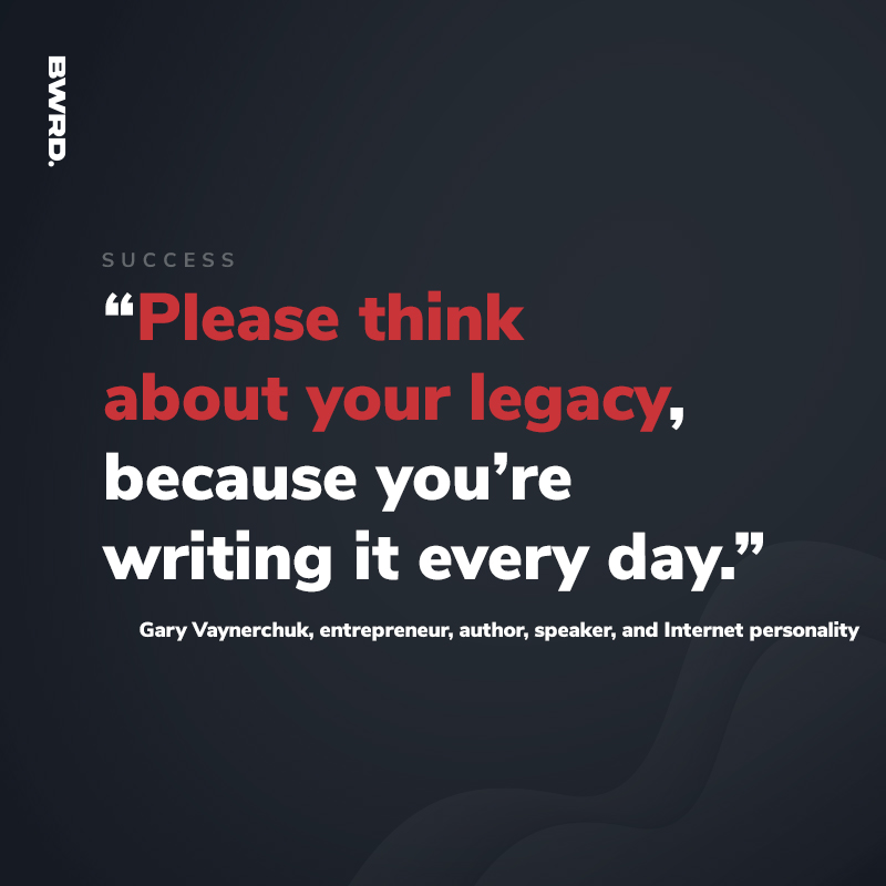 “Please think about your legacy, because you’re writing it every day.”  Gary Vaynerchuk, entrepreneur, author, speaker, and Internet personality