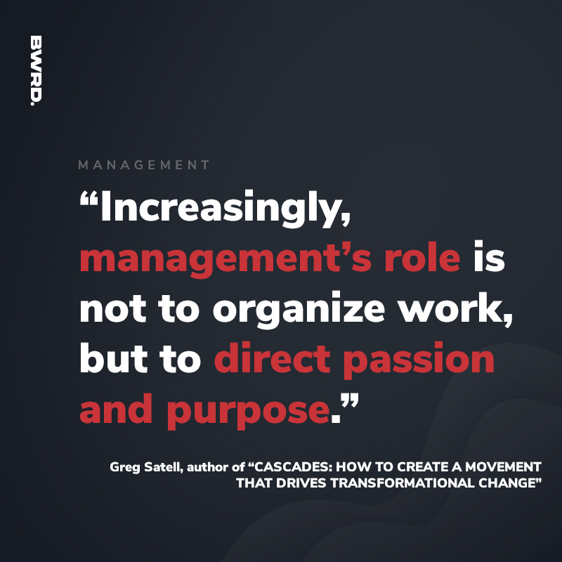 “Increasingly, management’s role is not to organize work, but to direct passion and purpose.” - Greg Satell, author of “CASCADES: HOW TO CREATE A MOVEMENT THAT DRIVES TRANSFORMATIONAL CHANGE”