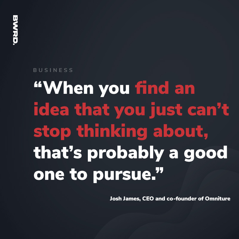 “When you find an idea that you just can’t stop thinking about, that’s probably a good one to pursue.”  — Josh James, CEO and co-founder of Omniture