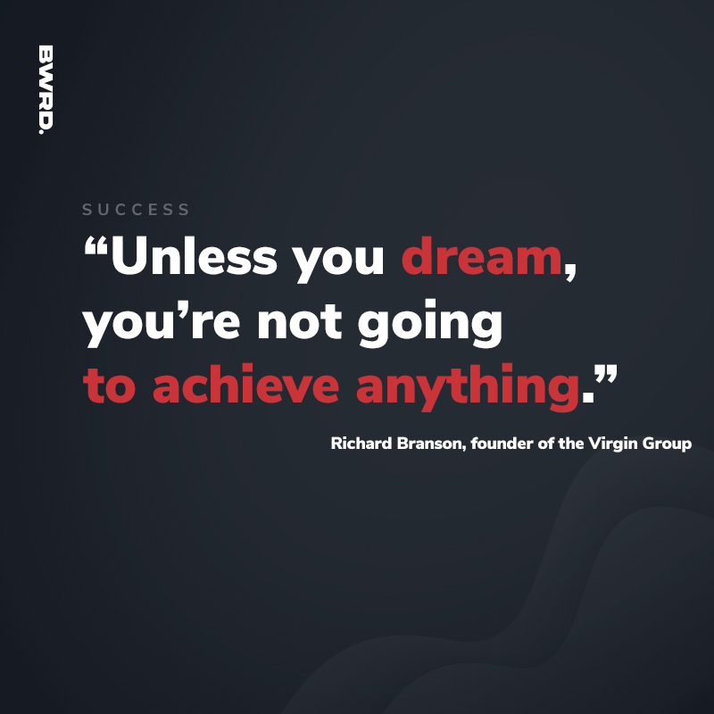 “Unless you dream, you’re not going to achieve anything.”  Richard Branson, founder of the Virgin Group