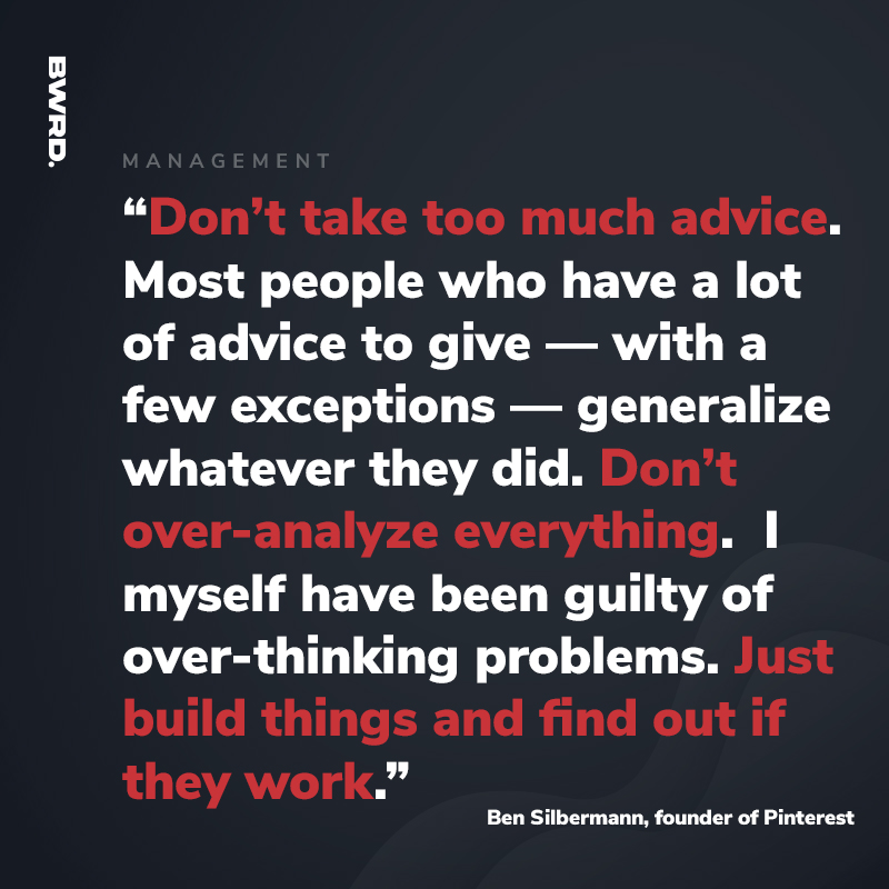 “Don’t take too much advice. Most people who have a lot of advice to give — with a few exceptions — generalize whatever they did. Don’t over-analyze everything. I myself have been guilty of over-thinking problems. Just build things and find out if they work.”  - Ben Silbermann, founder of Pinterest