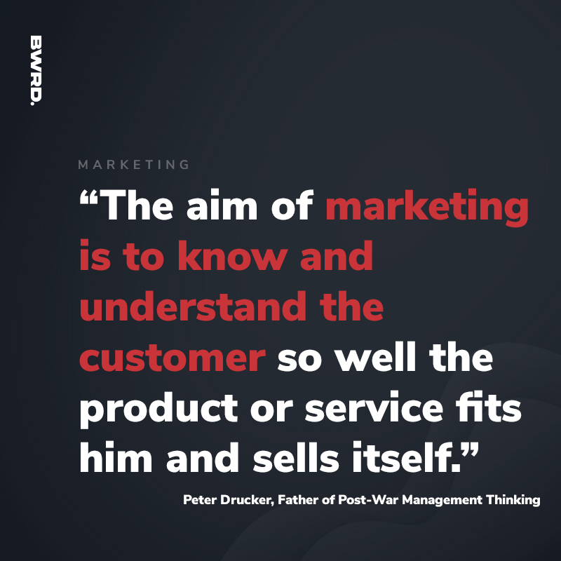 “The aim of marketing is to know and understand the customer so well the product or service fits him and sells itself.”  -Peter Drucker, Father of Post-War Management Thinking
