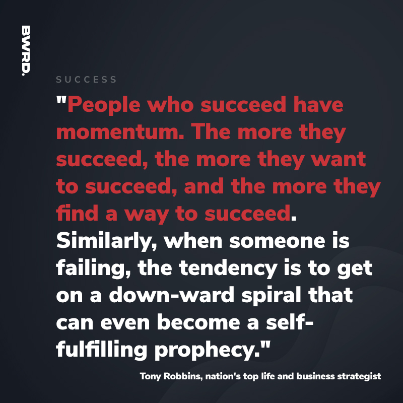 "People who succeed have momentum. The more they succeed, the more they want to succeed, and the more they find a way to succeed. Similarly, when someone is failing, the tendency is to get on a down-ward spiral that can even become a self- fulfilling prophecy." - Tony Robbins, nation's top life and business strategist