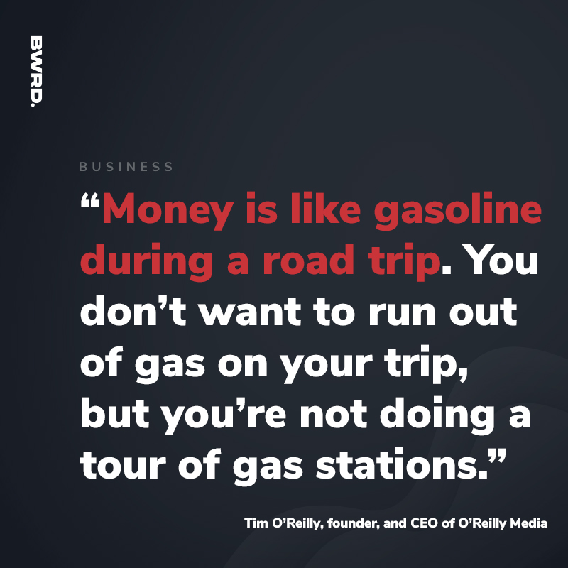 “Money is like gasoline during a road trip. You don’t want to run out of gas on your trip, but you’re not doing a tour of gas stations.”  — Tim O’Reilly, founder, and CEO of O’Reilly Media