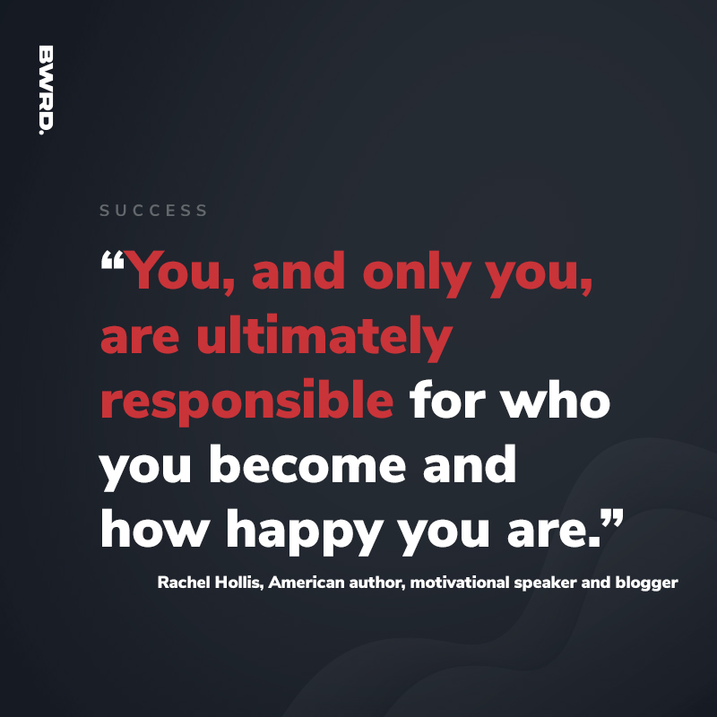 “You, and only you, are ultimately responsible for who you become and how happy you are.” - Rachel Hollis, American author, motivational speaker and blogger