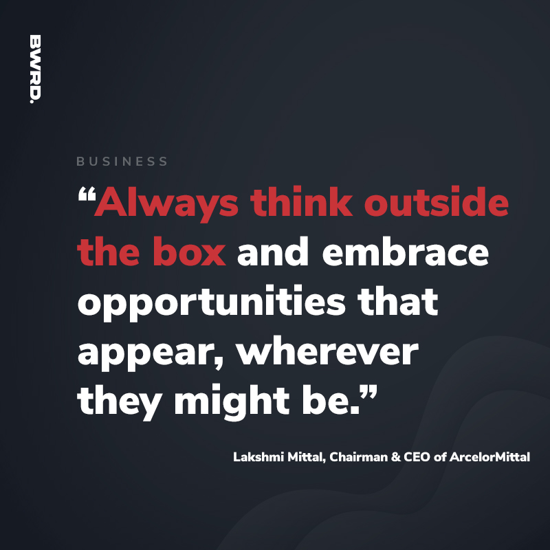 “Always think outside the box and embrace opportunities that appear, wherever they might be.”  — Lakshmi Mittal, Chairman & CEO of ArcelorMittal