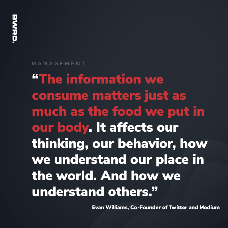 “The information we consume matters just as much as the food we put in our body. It affects our thinking, our behavior, how we understand our place in the world. And how we understand others.”  — Evan Williams, Co-Founder of Twitter and Medium