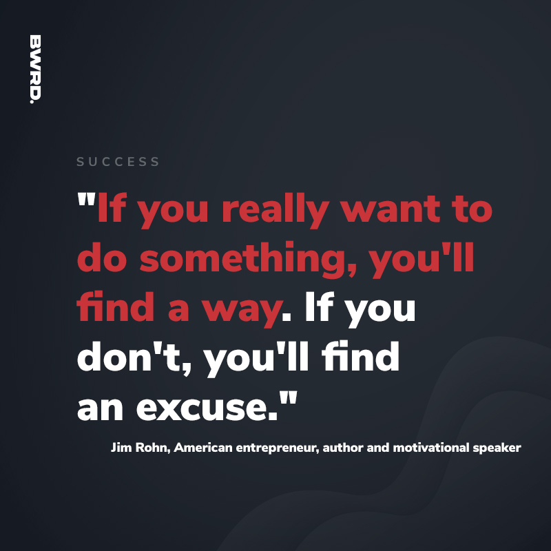 "If you really want to do something, you'll find a way. If you don't, you'll find  an excuse."  Jim Rohn, American entrepreneur, author and motivational speaker