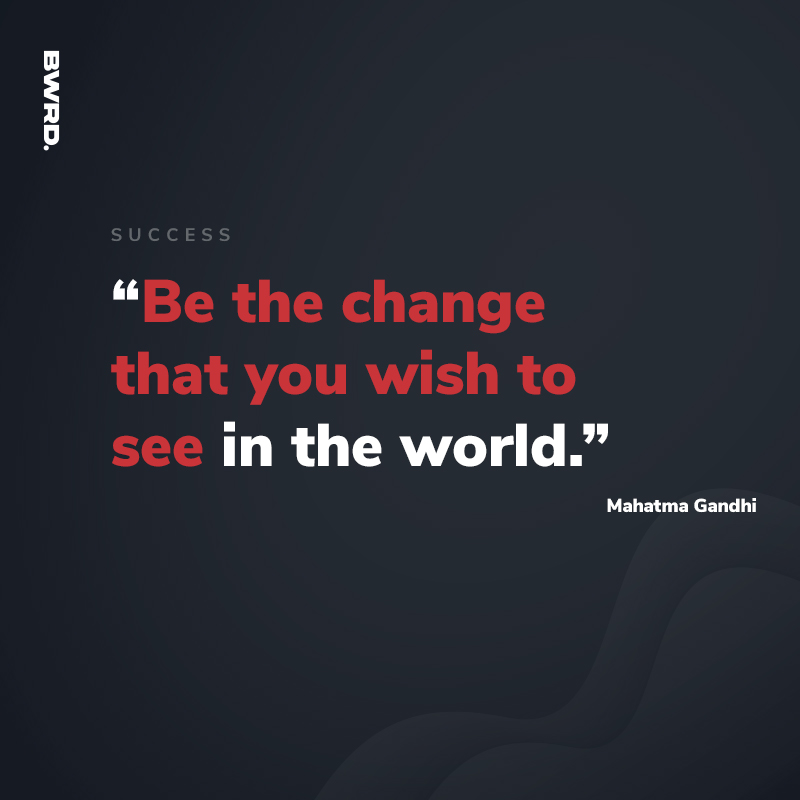 “Be the change that you wish to see in the world.”  Mahatma Gandhi