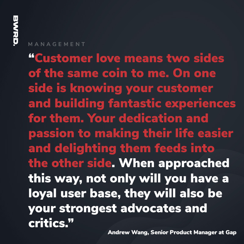 “Customer love means two sides of the same coin to me. On one side is knowing your customer and building fantastic experiences for them. Your dedication and passion to making their life easier and delighting them feeds into the other side. When approached this way, not only will you have a loyal user base, they will also be your strongest advocates and critics.” Andrew Wang, Senior Product Manager at Gap