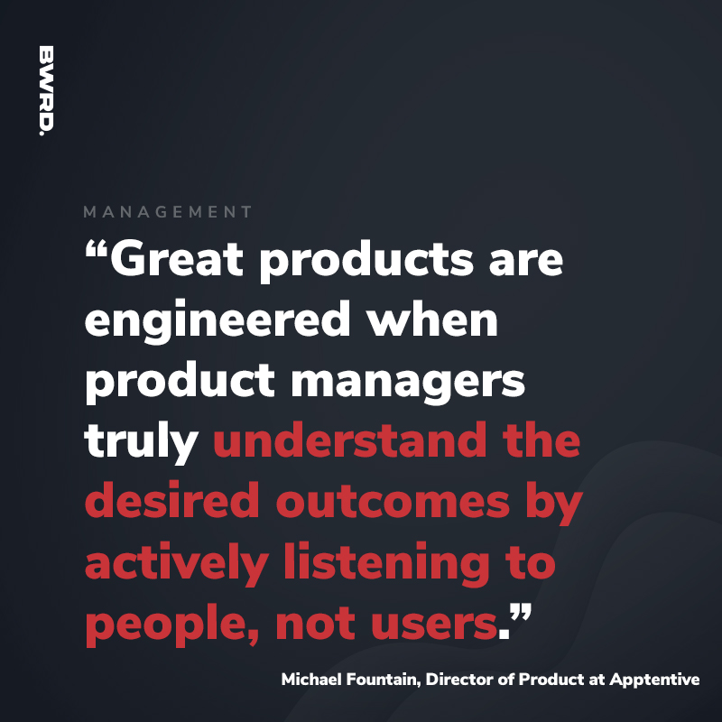 “Great products are engineered when product managers truly understand the desired outcomes by actively listening to people, not users.”  Michael Fountain, Director of Product at Apptentive