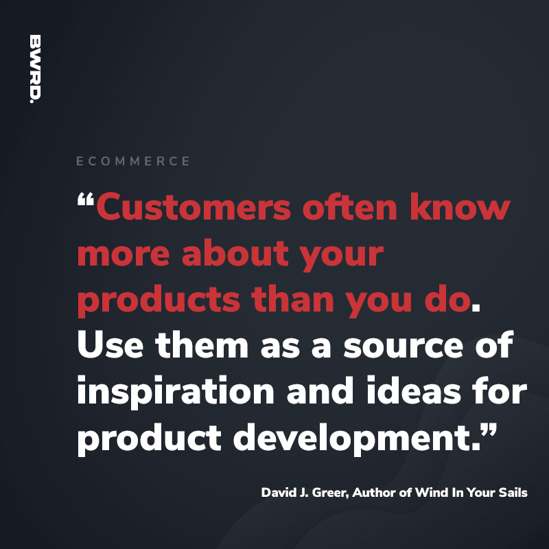 “Customers often know more about your products than you do. Use them as a source of inspiration and ideas for product development.”   David J. Greer, Author of Wind In Your Sails