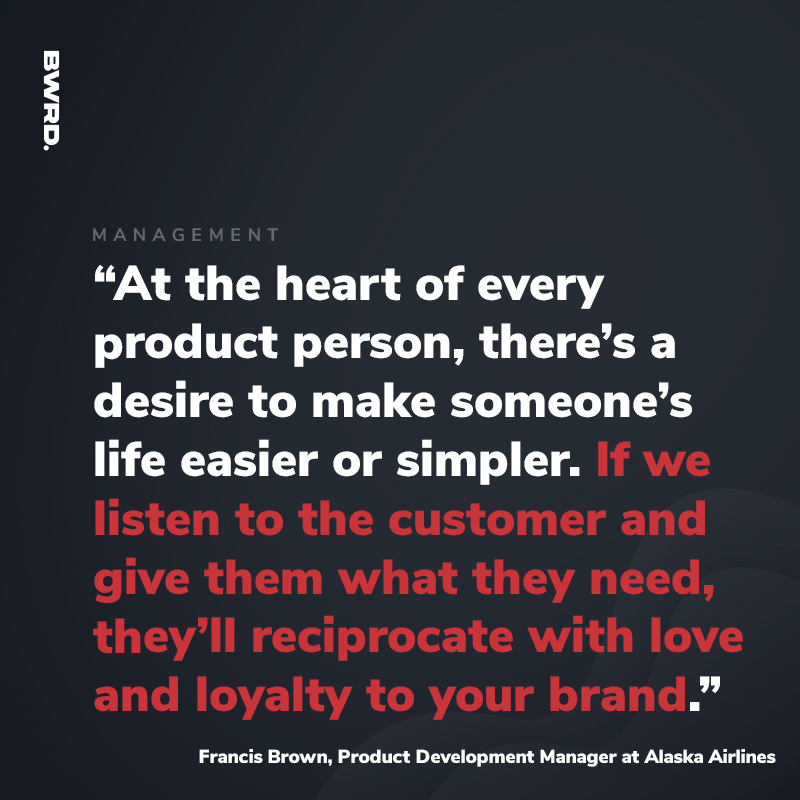 “At the heart of every product person, there’s a desire to make someone’s life easier or simpler. If we listen to the customer and give them what they need, they’ll reciprocate with love and loyalty to your brand.” Francis Brown, Product Development Manager at Alaska Airlines