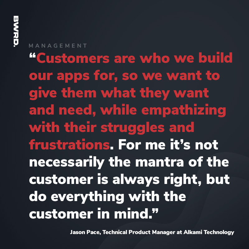 “Customers are who we build our apps for, so we want to give them what they want and need, while empathizing with their struggles and frustrations. For me it’s not necessarily the mantra of the customer is always right, but do everything with the customer in mind.” Jason Pace, Technical Product Manager at Alkami Technology
