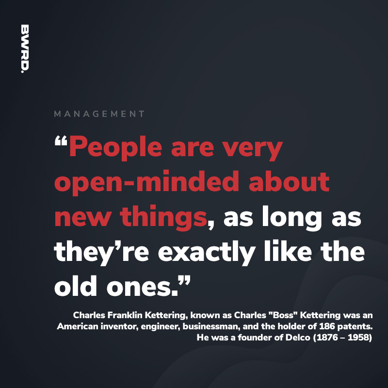 “People are very open-minded about new things, as long as they’re exactly like the old ones.”   Charles Franklin Kettering, known as Charles "Boss" Kettering was an American inventor, engineer, businessman, and the holder of 186 patents. He was a founder of Delco ( 1876 – 1958)