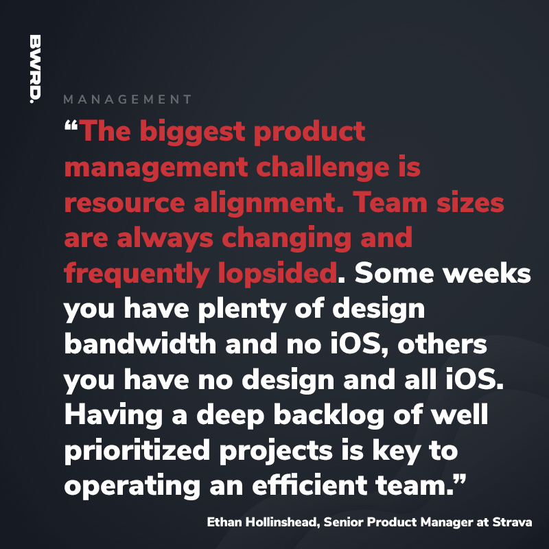 “The biggest product management challenge is resource alignment. Team sizes are always changing and frequently lopsided. Some weeks you have plenty of design bandwidth and no iOS, others you have no design and all iOS. Having a deep backlog of well prioritized projects is key to operating an efficient team.”  Ethan Hollinshead, Senior Product Manager at Strava