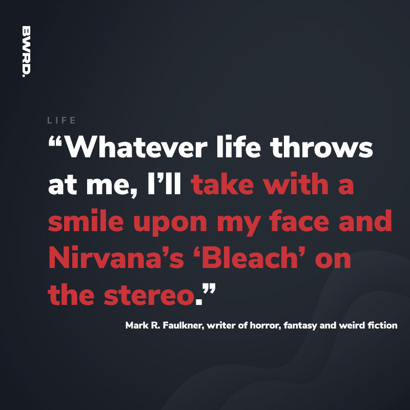 “Whatever life throws at me, I’ll take with a smile upon my face and Nirvana’s ‘Bleach’ on the stereo.”  Mark R. Faulkner, writer of horror, fantasy and weird fiction