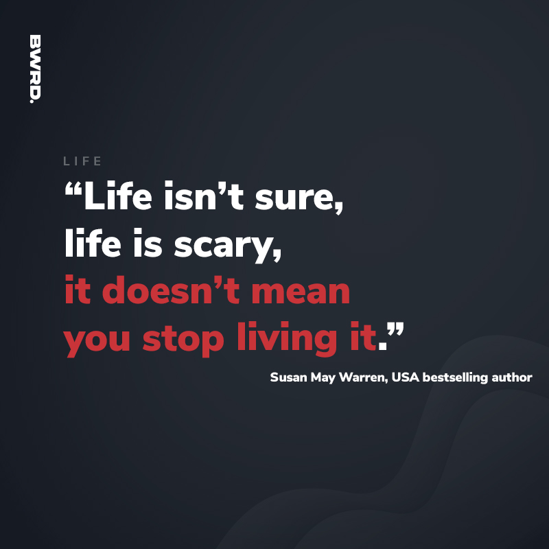 “Life isn’t sure, life is scary, it doesn’t mean you stop living it.”  Susan May Warren, USA bestselling author
