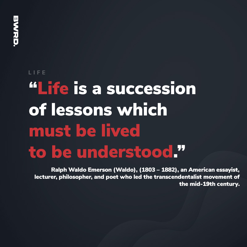 “Life is a succession of lessons which must be lived to be understood.”  Ralph Waldo Emerson (Waldo), (1803 – 1882), an American essayist, lecturer, philosopher, and poet who led the transcendentalist movement of the mid-19th century