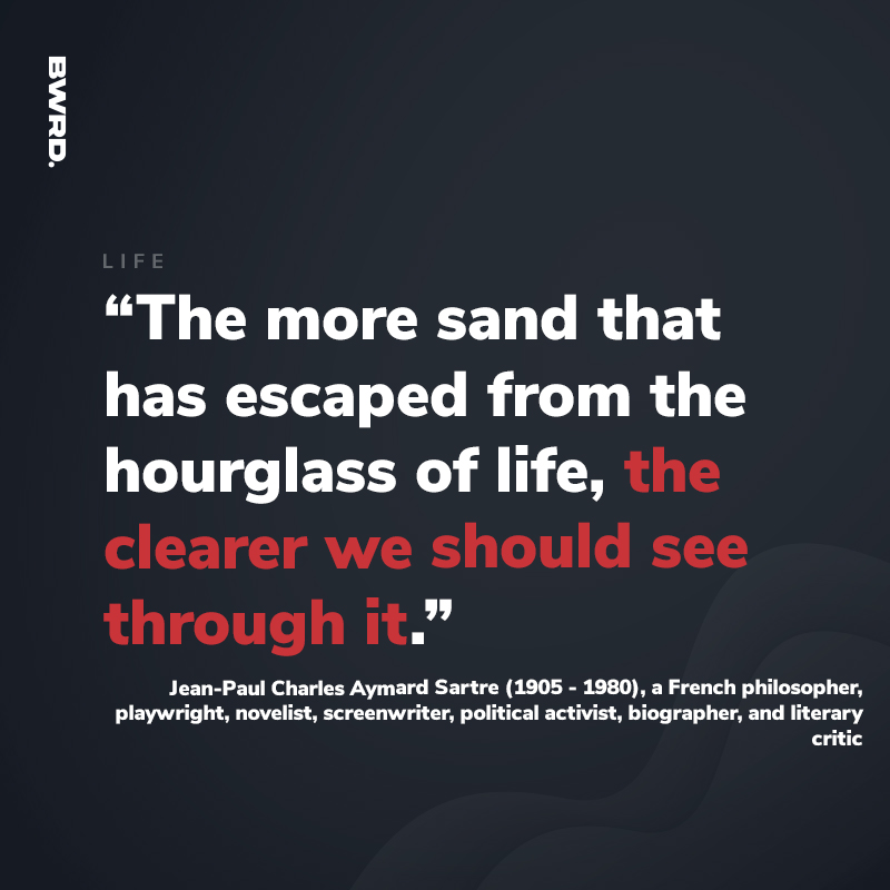 “The more sand that  has escaped from the hourglass of life, the clearer we should see through it.”  Jean-Paul Charles Aymard Sartre (1905 - 1980), a French philosopher, playwright, novelist, screenwriter, political activist, biographer, and literary critic