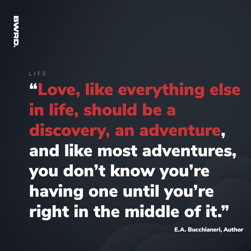 “Love, like everything else in life, should be a discovery, an adventure, and like most adventures, you don’t know you’re having one until you’re right in the middle of it.”  E.A. Bucchianeri, Author