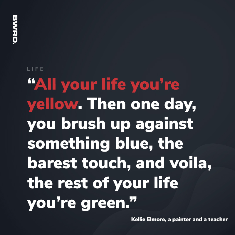 “All your life you’re yellow. Then one day, you brush up against something blue, the barest touch, and voila, the rest of your life you’re green.”  Kellie Elmore, a painter and a teacher