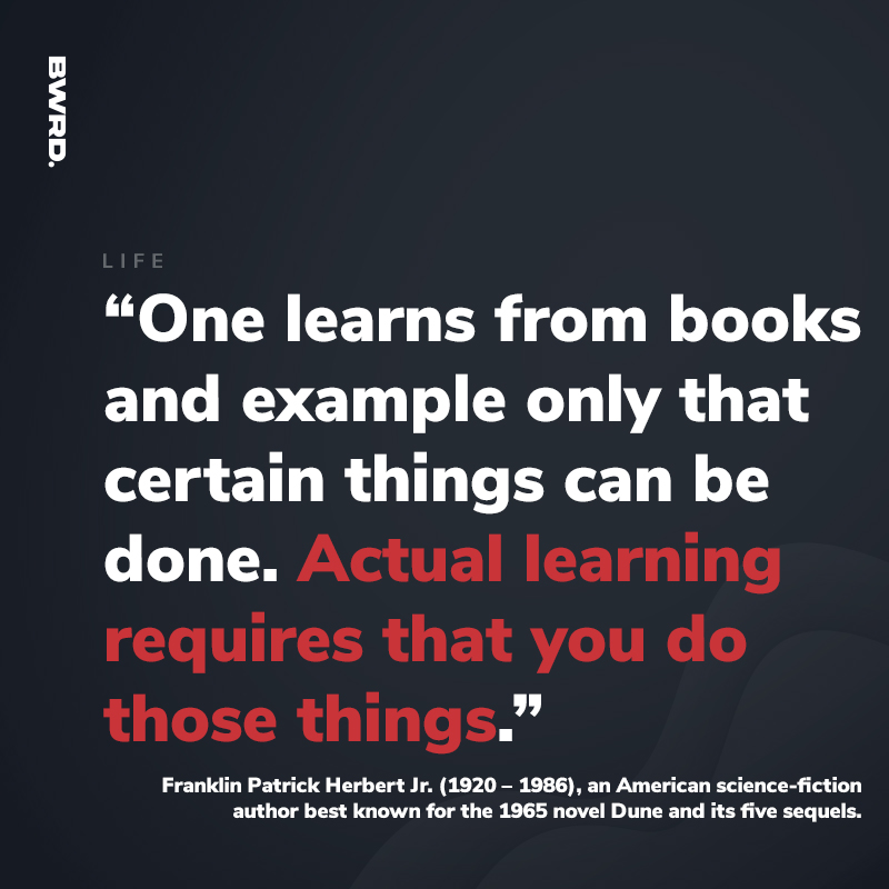 “One learns from books and example only that certain things can be done. Actual learning requires that you do those things.”  Franklin Patrick Herbert Jr. (1920 – 1986), an American science-fiction author best known for the 1965 novel Dune and its five sequels