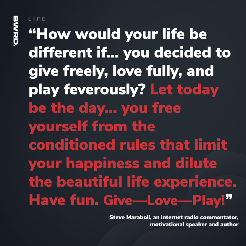 “How would your life be different if… you decided to give freely, love fully, and play feverously? Let today be the day… you free yourself from the conditioned rules that limit your happiness and dilute the beautiful life experience.   Have fun. Give—Love—Play!”  Steve Maraboli, an internet radio commentator, motivational speaker and author